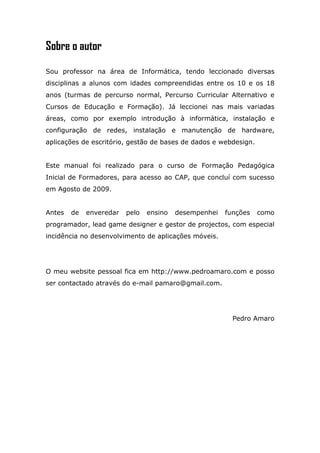 Sobre o autor

Sou professor na área de Informática, tendo leccionado diversas
disciplinas a alunos com idades compreendidas entre os 10 e os 18
anos (turmas de percurso normal, Percurso Curricular Alternativo e
Cursos de Educação e Formação). Já leccionei nas mais variadas
áreas, como por exemplo introdução à informática, instalação e
configuração de redes, instalação e manutenção de hardware,
aplicações de escritório, gestão de bases de dados e webdesign.


Este manual foi realizado para o curso de Formação Pedagógica
Inicial de Formadores, para acesso ao CAP, que concluí com sucesso
em Agosto de 2009.


Antes   de   enveredar   pelo   ensino   desempenhei   funções    como
programador, lead game designer e gestor de projectos, com especial
incidência no desenvolvimento de aplicações móveis.




O meu website pessoal fica em http://www.pedroamaro.com e posso
ser contactado através do e-mail pamaro@gmail.com.




                                                         Pedro Amaro
 