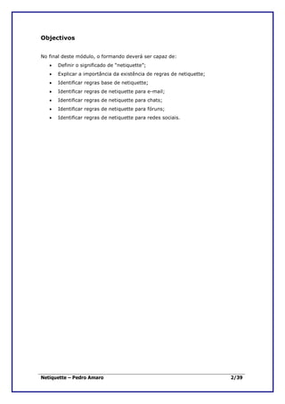 Objectivos


No final deste módulo, o formando deverá ser capaz de:
   •   Definir o significado de “netiquette”;
   •   Explicar a importância da existência de regras de netiquette;
   •   Identificar regras base de netiquette;
   •   Identificar regras de netiquette para e-mail;
   •   Identificar regras de netiquette para chats;
   •   Identificar regras de netiquette para fóruns;
   •   Identificar regras de netiquette para redes sociais.




Netiquette – Pedro Amaro                                               2/39
 