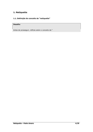 1. Netiquette


1.1. Definição do conceito de “netiquette”


Desafio:


Antes de prosseguir, reflicta sobre o conceito de “




Netiquette – Pedro Amaro                              4/39
 