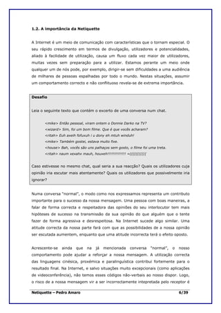 1.2. A importância da Netiquette


A Internet é um meio de comunicação com características que o tornam especial. O
seu rápido crescimento em termos de divulgação, utilizadores e potencialidades,
aliado à facilidade de utilização, causa um fluxo cada vez maior de utilizadores,
muitas vezes sem preparação para a utilizar. Estamos perante um meio onde
qualquer um de nós pode, por exemplo, dirigir-se sem dificuldades a uma audiência
de milhares de pessoas espalhadas por todo o mundo. Nestas situações, assumir
um comportamento correcto e não conflituoso revela-se de extrema importância.


Desafio


Leia o seguinte texto que contém o excerto de uma conversa num chat.


      <mike> Então pessoal, viram ontem o Donnie Darko na TV?
      <wizard> Sim, foi um bom filme. Que é que vocês acharam?
      <ritah> Euh axeih fofuxuh i u dony eh mtuh winduh!
      <mike> Também gostei, estava muito fixe.
      <house> Bah, vocês são uns palhaços sem gosto, o filme foi uma treta.
      <ritah> naum xexahx mauh, houxeh!!!!!!!!!!!!!! =(((((((((((


Caso estivesse no mesmo chat, qual seria a sua reacção? Quais os utilizadores cuja
opinião iria escutar mais atentamente? Quais os utilizadores que possivelmente iria
ignorar?


Numa conversa “normal”, o modo como nos expressamos representa um contributo
importante para o sucesso da nossa mensagem. Uma pessoa com boas maneiras, a
falar de forma correcta e respeitadora das opiniões do seu interlocutor tem mais
hipóteses de sucesso na transmissão da sua opinião do que alguém que o tente
fazer de forma agressiva e desrespeitosa. Na Internet sucede algo similar. Uma
atitude correcta da nossa parte fará com que as possibilidades de a nossa opinião
ser escutada aumentem, enquanto que uma atitude incorrecta terá o efeito oposto.


Acrescente-se   ainda   que   na   já   mencionada     conversa     “normal”,   o   nosso
comportamento pode ajudar a reforçar a nossa mensagem. A utilização correcta
das linguagens cinésica, proxémica e paralinguística contribui fortemente para o
resultado final. Na Internet, e salvo situações muito excepcionais (como aplicações
de videoconferência), não temos esses códigos não-verbais ao nosso dispor. Logo,
o risco de a nossa mensagem vir a ser incorrectamente intepretada pelo receptor é

Netiquette – Pedro Amaro                                                            6/39
 