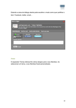 Estando a caixa de diálogo aberta pode escolher o modo como quer partilhar o
item: Facebook, twitter, email…




Temas

O separador Temas oferece-lhe vários designs para o seu Netvibes. Ao
seleccionar um tema, o seu Netvibes ficará personalizado.




                                                                          10
 