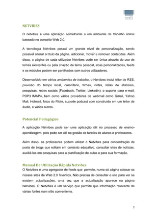 NETVIBES

O netvibes é uma aplicação semelhante a um ambiente de trabalho online
baseado no conceito Web 2.0.

A tecnologia Netvibes possui um grande nível de personalização, sendo
possível alterar o título da página, adicionar, mover e remover conteúdos. Além
disso, a página de cada utilizador Netvibes pode ser única através do uso de
temas existentes ou pela criação de tema pessoal, abas personalizadas, feeds
e os módulos podem ser partilhados com outros utilizadores.

Desenvolvido em vários ambientes de trabalho, o Netvibes inclui leitor de RSS,
previsão do tempo local, calendário, fichas, notas, listas de afazeres,
pesquisas, redes sociais (Facebook, Twitter, Linkedin), o suporte para e-mail,
POP3 IMAP4, bem como vários provedores de webmail como Gmail, Yahoo
Mail, Hotmail, fotos do Flickr, suporte podcast com construído em um leitor de
áudio, e vários outros.


Potencial Pedagógico

A aplicação Netvibes pode ser uma aplicação útil no processo de ensino-
apendizagem, pois pode ser útil na gestão de tarefas de alunos e professores.

Além disso, os professores podem utilizar o Netvibes para concentração de
posts de blogs que editam em contexto educativo, consultar sites de notícias,
auxiliá-los em pesquisas para a planificação de aulas e para sua formação.


Manual De Utilização Rápida Netvibes
O Netvibes é uma agregador de feeds que permite, numa só página colocar os
nossos sites de Web 2.0 favoritos. Não precisa de consultar o site para ver se
existem actualizações, uma vez que a actualização aparece na página
Netvibes. O Netvibes é um serviço que permite que informação relevante de
várias fontes num sítio conveniente.



                                                                                2
 