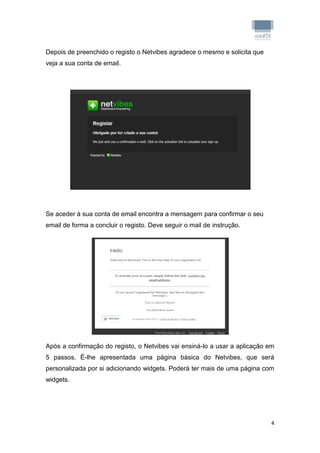 Depois de preenchido o registo o Netvibes agradece o mesmo e solicita que
veja a sua conta de email.




Se aceder à sua conta de email encontra a mensagem para confirmar o seu
email de forma a concluir o registo. Deve seguir o mail de instrução.




Após a confirmação do registo, o Netvibes vai ensiná-lo a usar a aplicação em
5 passos. É-lhe apresentada uma página básica do Netvibes, que será
personalizada por si adicionando widgets. Poderá ter mais de uma página com
widgets.




                                                                            4
 