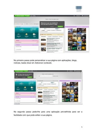 No primeiro passo pode personalizar a sua página com aplicações, blogs,
noticias, basta clicar em Adicionar conteúdo.




No segundo passo pede-lhe para uma aplicação pré-definida para ver a
facilidade com que pode editar a sua página.




                                                                          5
 