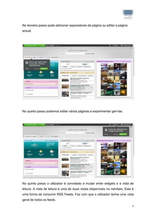 No terceiro passo pode adicionar separadores de página ou editar a página
actual.




No quarto passo podemos editar várias páginas e experimentar geri-las.




No quinto passo o utilizador é convidado a mudar entre widgets e a vista de
leitura. A vista de leitura é uma de duas vistas disponíveis no netvibes, Esta é
uma forma de consumir RSS Feeds. Faz com que o utilizador tenha uma vista
geral de todos os feeds.

                                                                               7
 