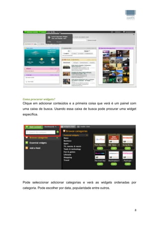 Como procurar widgets?
Clique em adicionar conteúdos e a primeira coisa que verá é um painel com
uma caixa de busca. Usando essa caixa de busca pode procurar uma widget
específica.




Pode seleccionar adicionar categorias e verá as widgets ordenadas por
categoria. Pode escolher por data, popularidade entre outros.




                                                                        8
 