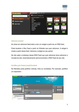 Adicionar um feed

Ao clicar em adicionar feed está a criar um widget a partir de um RSS feed.

Pode localizar o Rss Feed a partir do Website que quer adicionar. A widget é
criada a partir desse feed. Adicione a widget ao seu painel.

Se não sabe o endereço desse RSS Feed que quer adicionar deve adicionar a
morada do site. Automaticamente será encontrado o RSS Feed do seu site.



Partilhar pelo Twitter/email/Facebook

No Netvibes pode partilhar notícias, links ou novidades. Por exemplo, partilhar
um separador :




                                                                              9
 