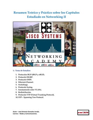 Resumen Teórico y Práctico sobre los Capítulos
        Estudiado en Networking II




1.- Tema de Estudios:

   1. Protocolos BGP (iBGP y eBGP).
   2. Protocolo EIGRP.
   3. Protocolo OSPF.
   4. Ethernet-Channel.
   5. Switchings.
   6. Protocolo Syslog.
   7. Enrutamiento entre VLANs.
   8. Redistribución.
   9. Protocolo VTP (Virtual Trunking Protocol).
   10. STP – Spanning Tree Protocol.




Autor – José Antonio Gonzales Jvrado.
Carrera – Redes y Comunicaciones.
 
