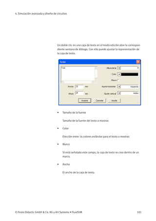 4. Simulación avanzada y diseño de circuitos
Un doble clic en una caja de texto en el modo edición abre la correspon-
diente ventana de diálogo. Con ello puede ajustar la representación de
la caja de texto.
• Tamaño de la fuente
Tamaño de la fuente del texto a mostrar.
• Color
Elección entre 16 colores estándar para el texto a mostrar.
• Marco
Si está señalado este campo, la caja de texto se crea dentro de un
marco.
• Ancho
El ancho de la caja de texto.
© Festo Didactic GmbH & Co. KG y Art Systems • FluidSIM 101
 