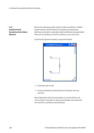 4. Simulación avanzada y diseño de circuitos
4.11
Acoplamiento de
Neumática, Electricidad y
Mecánica
Del mismo modo que pueden crearse circuitos neumáticos , también
pueden crearse circuitos eléctricos. Para ello, los componentes
eléctricos son también arrastrados desde la biblioteca correspondiente
hacia la zona de dibujo, en donde se ordenan y unen entre ellos.
La ilustración siguiente muestra un pequeño ejemplo:
> Construya este circuito.
> Inicie la simulación y compruebe que el indicador luminoso
funciona.
Hay componentes eléctricos que acoplan un circuito eléctrico con
uno neumático. Entre ellos se utilizan, por ejemplo, interruptores de
accionamiento neumático y electroválvulas.
108 © Festo Didactic GmbH & Co. KG y Art Systems • FluidSIM
 
