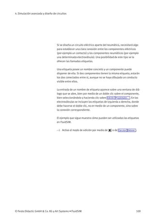 4. Simulación avanzada y diseño de circuitos
Si se diseña un circuito eléctrico aparte del neumático, necesitará algo
para establecer una clara conexión entre los componentes eléctricos
(por ejemplo un contacto) y los componentes neumáticos (por ejemplo
una determinada electroválvula). Una posibilidad de este tipo se la
ofrecen las llamadas etiquetas.
Una etiqueta posee un nombre concreto y un componente puede
disponer de ella. Si dos componentes tienen la misma etiqueta, estarán
los dos conectados entre sí, aunque no se haya dibujado un conducto
visible entre ellos.
La entrada de un nombre de etiqueta aparece sobre una ventana de diá-
logo que se abre, bien por medio de un doble clic sobre el componente,
bien seleccionándolo y haciendo clic sobre Edición Propiedades... . En las
electroválvulas se incluyen las etiquetas de izquierda a derecha, donde
debe hacerse el doble clic, no en medio de un componente, sino sobre
la conexión correspondiente.
El ejemplo que sigue muestra cómo pueden ser utilizadas las etiquetas
en FluidSIM.
> Active el modo de edición por medio de o de Ejecutar Detener .
© Festo Didactic GmbH & Co. KG y Art Systems • FluidSIM 109
 