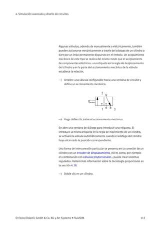 4. Simulación avanzada y diseño de circuitos
Algunas válvulas, además de manualmente o eléctricamente, también
pueden accionarse mecánicamente a través del vástago de un cilindro o
bien por un imán permanente dispuesto en el émbolo. Un acoplamiento
mecánico de este tipo se realiza del mismo modo que el acoplamiento
de componentes eléctricos: una etiqueta en la regla de desplazamiento
del cilindro y en la parte del accionamiento mecánico de la válvula
establece la relación.
> Arrastre una válvula conﬁgurable hacia una ventana de circuito y
deﬁna un accionamiento mecánico.
> Haga doble clic sobre el accionamiento mecánico.
Se abre una ventana de diálogo para introducir una etiqueta. Si
introduce la misma etiqueta en la regla de movimiento de un cilindro,
se activará la válvula automáticamente cuando el vástago del cilindro
haya alcanzado la posición correspondiente.
Una forma de interconexión particular se presenta en la conexión de un
cilindro con un encoder de desplazamiento. Así es como, por ejemplo
en combinación con válvulas proporcionales , puede crear sistemas
regulados. Hallará más información sobre la tecnología proporcional en
la sección 4.18.
> Doble clic en un cilindro.
© Festo Didactic GmbH & Co. KG y Art Systems • FluidSIM 113
 