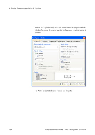 4. Simulación avanzada y diseño de circuitos
Se abre una caja de diálogo en la que puede deﬁnir las propiedades del
cilindro. Asegúrese de tener el registro Conﬁguración en primer plano, si
procede.
> Active la casilla Detección y añada una etiqueta.
114 © Festo Didactic GmbH & Co. KG y Art Systems • FluidSIM
 