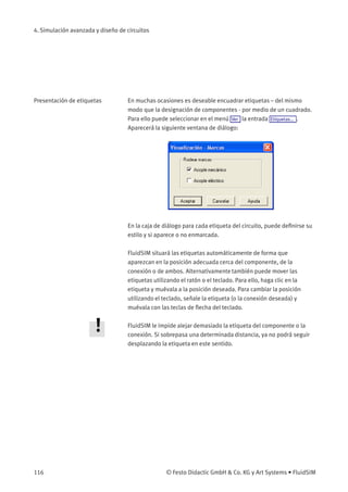 4. Simulación avanzada y diseño de circuitos
Presentación de etiquetas En muchas ocasiones es deseable encuadrar etiquetas – del mismo
modo que la designación de componentes - por medio de un cuadrado.
Para ello puede seleccionar en el menú Ver la entrada Etiquetas... .
Aparecerá la siguiente ventana de diálogo:
En la caja de diálogo para cada etiqueta del circuito, puede deﬁnirse su
estilo y si aparece o no enmarcada.
FluidSIM situará las etiquetas automáticamente de forma que
aparezcan en la posición adecuada cerca del componente, de la
conexión o de ambos. Alternativamente también puede mover las
etiquetas utilizando el ratón o el teclado. Para ello, haga clic en la
etiqueta y muévala a la posición deseada. Para cambiar la posición
utilizando el teclado, señale la etiqueta (o la conexión deseada) y
muévala con las teclas de ﬂecha del teclado.
FluidSIM le impide alejar demasiado la etiqueta del componente o la
conexión. Si sobrepasa una determinada distancia, ya no podrá seguir
desplazando la etiqueta en este sentido.
116 © Festo Didactic GmbH & Co. KG y Art Systems • FluidSIM
 