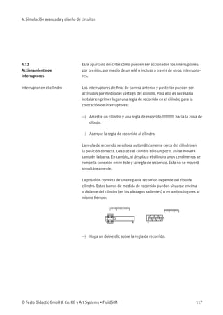 4. Simulación avanzada y diseño de circuitos
4.12
Accionamiento de
interruptores
Este apartado describe cómo pueden ser accionados los interruptores:
por presión, por medio de un relé o incluso a través de otros interrupto-
res.
Interruptor en el cilindro Los interruptores de ﬁnal de carrera anterior y posterior pueden ser
activados por medio del vástago del cilindro. Para ello es necesario
instalar en primer lugar una regla de recorrido en el cilindro para la
colocación de interruptores:
> Arrastre un cilindro y una regla de recorrido hacia la zona de
dibujo.
> Acerque la regla de recorrido al cilindro.
La regla de recorrido se coloca automáticamente cerca del cilindro en
la posición correcta. Desplace el cilindro sólo un poco, así se moverá
también la barra. En cambio, si desplaza el cilindro unos centímetros se
rompe la conexión entre éste y la regla de recorrido. Ésta no se moverá
simultáneamente.
La posición correcta de una regla de recorrido depende del tipo de
cilindro. Estas barras de medida de recorrido pueden situarse encima
o delante del cilindro (en los vástagos salientes) o en ambos lugares al
mismo tiempo:
> Haga un doble clic sobre la regla de recorrido.
© Festo Didactic GmbH & Co. KG y Art Systems • FluidSIM 117
 