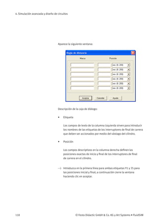 4. Simulación avanzada y diseño de circuitos
Aparece la siguiente ventana:
Descripción de la caja de diálogo:
• Etiqueta
Los campos de texto de la columna izquierda sirven para introducir
los nombres de las etiquetas de los interruptores de ﬁnal de carrera
que deben ser accionados por medio del vástago del cilindro.
• Posición
Los campos descriptivos en la columna derecha deﬁnen las
posiciones exactas de inicio y ﬁnal de los interruptores de ﬁnal
de carrera en el cilindro.
> Introduzca en la primera línea para ambas etiquetas Y1 y 35 para
las posiciones inicial y ﬁnal; a continuación cierre la ventana
haciendo clic en aceptar.
118 © Festo Didactic GmbH & Co. KG y Art Systems • FluidSIM
 
