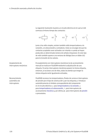4. Simulación avanzada y diseño de circuitos
La siguiente ilustración muestra un circuito eléctrico en el cual un relé
conmuta al mismo tiempo dos contactos:
Junto a los relés simples, existen también relés temporizadores a la
conexión, a la desconexión y contadores. Estos se encargan de que los
contactos acoplados sean activados con retardo o cuando se hayan
producido un determinado número de señales (impulsos). En este tipo
de relés también aparece una ventana de diálogo (tras un doble clic)
para la inclusión de los valores.
Acoplamiento de
interruptores mecánicos
El acoplamiento con interruptores mecánicos (o de accionamiento
manual) se realiza en FluidSIM mediante la adjudicación de una
etiqueta. Si varios interruptores mecánicos poseen la misma etiqueta,
entonces, al accionar uno de ellos, todos los demás que tengan la
misma etiqueta serán igualmente activados.
Reconocimiento
automático de
interruptores
FluidSIM reconoce los temporizadores, ﬁnales de carrera e interruptores
de presión por el tipo de construcción y por las etiquetas, e introduce
automáticamente el símbolo correspondiente del componente
en el circuito eléctrico: para temporizadores a la conexión,
para temporizadores a la desconexión, para interruptores de
accionamiento mecánico y, por último, para interruptores de presión
o presostatos.
120 © Festo Didactic GmbH & Co. KG y Art Systems • FluidSIM
 