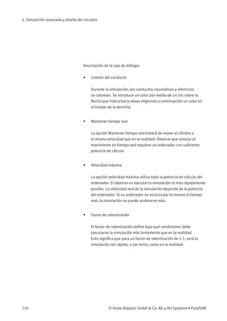 4. Simulación avanzada y diseño de circuitos
Descripción de la caja de diálogo:
• Colores del conducto
Durante la simulación, los conductos neumáticos y eléctricos
se colorean. Se introduce un color por medio de un clic sobre la
ﬂecha que indica hacia abajo eligiendo a continuación un color en
el listado de la derecha.
• Mantener tiempo real
La opción Mantener tiempo real tratará de mover el cilindro a
la misma velocidad que en la realidad. Observe que simular el
movimiento en tiempo real requiere un ordenador con suﬁciente
potencia de cálculo.
• Velocidad máxima
La opción velocidad máxima utiliza toda la potencia de cálculo del
ordenador. El objetivo es ejecutar la simulación lo más rápidamente
posible. La velocidad real de la simulación depende de la potencia
del ordenador. Si su ordenador no alcanza por lo menos el tiempo
real, la simulación no puede acelerarse más.
• Factor de ralentización
El factor de ralentización deﬁne bajo qué condiciones debe
ejecutarse la simulación más lentamente que en la realidad.
Esto signiﬁca que para un factor de ralentización de 1:1, será la
simulación tan rápida, o tan lenta, como en la realidad.
124 © Festo Didactic GmbH & Co. KG y Art Systems • FluidSIM
 
