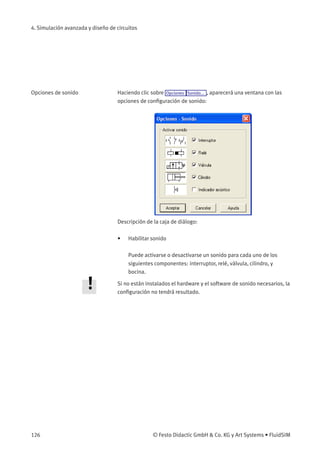 4. Simulación avanzada y diseño de circuitos
Opciones de sonido Haciendo clic sobre Opciones Sonido... , aparecerá una ventana con las
opciones de conﬁguración de sonido:
Descripción de la caja de diálogo:
• Habilitar sonido
Puede activarse o desactivarse un sonido para cada uno de los
siguientes componentes: interruptor, relé, válvula, cilindro, y
bocina.
Si no están instalados el hardware y el software de sonido necesarios, la
conﬁguración no tendrá resultado.
126 © Festo Didactic GmbH & Co. KG y Art Systems • FluidSIM
 