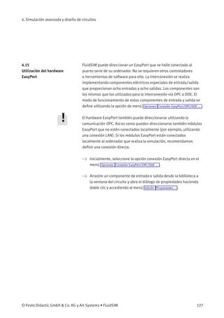 4. Simulación avanzada y diseño de circuitos
4.15
Utilización del hardware
EasyPort
FluidSIM puede direccionar un EasyPort que se halle conectado al
puerto serie de su ordenador. No se requieren otros controladores
o herramientas de software para ello. La interconexión se realiza
implementando componentes eléctricos especiales de entrada/salida
que proporcionan ocho entradas y ocho salidas. Los componentes son
los mismos que los utilizados para la interconexión vía OPC o DDE. El
modo de funcionamiento de estos componentes de entrada y salida se
deﬁne utilizando la opción de menú Opciones Conexión EasyPort/OPC/DDE ... .
El hardware EasyPort también puede direccionarse utilizando la
comunicación OPC. Así es como pueden direccionarse también módulos
EasyPort que no estén conectados localmente (por ejemplo, utilizando
una conexión LAN). Si los módulos EasyPort están conectados
localmente al ordenador que realiza la simulación, recomendamos
deﬁnir una conexión directa.
> Inicialmente, seleccione la opción conexión EasyPort directa en el
menú Opciones Conexión EasyPort/OPC/DDE ... .
> Arrastre un componente de entrada o salida desde la biblioteca a
la ventana del circuito y abra el diálogo de propiedades haciendo
doble clic y accediendo al menú Edición Propiedades... .
© Festo Didactic GmbH & Co. KG y Art Systems • FluidSIM 127
 