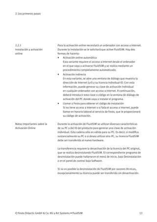 2. Los primeros pasos
2.2.1
Instalación y activación
online
Para la activación online necesitará un ordenador con acceso a Internet.
Durante la instalación se le solicitará que active FluidSIM. Hay dos
formas de hacerlo:
• Activación online automática
Esta variante requiere el acceso a Internet desde el ordenador
en el que vaya a activarse FluidSIM y se realiza mediante un
procedimiento completamente automatizado.
• Activación indirecta
En esta variante, se abre una ventana de diálogo que muestra la
dirección de Internet (url) y su licencia individual ID. Con esta
información, puede generar su clave de activación individual
en cualquier ordenador con acceso a Internet. A continuación,
deberá introducir esta clave o código en la ventana de diálogo de
activación del PC donde vaya a instalar el programa.
• Llamar a Festo para obtener el código de instalación
Si no tiene acceso a Internet o si falla el acceso a Internet, puede
llamar en horario laboral al servicio de Festo, que le proporcionará
su código de activación.
Notas importantes sobre la
Activación Online
Durante la activación de FluidSIM se utilizan diversas características
de su PC y del ID del producto para generar una clave de activación
individual. Esta cadena sólo es válida para su PC. Es decir, si modiﬁca
sustancialmente su PC o si desea utilizar otro PC, su licencia FluidSIM
debe ser transferida al nuevo hardware.
La transferencia requiere la desactivación de la licencia del PC original,
que se realiza desinstalando FluidSIM. El correspondiente programa de
desinstalación puede hallarse en el menú de Inicio, bajo Desinstalación
o en el panel de control bajo Software.
Si no es posible la desinstalación de FluidSIM por razones técnicas,
excepcionalmente su licencia puede ser transferida sin desactivación.
© Festo Didactic GmbH & Co. KG y Art Systems • FluidSIM 13
 