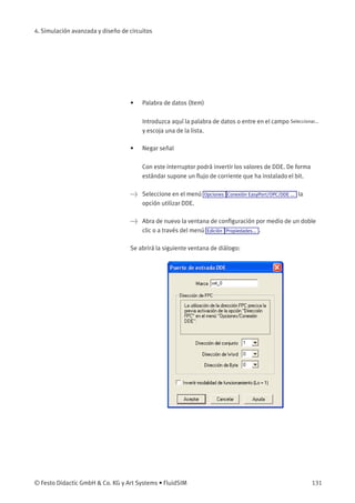 4. Simulación avanzada y diseño de circuitos
• Palabra de datos (Item)
Introduzca aquí la palabra de datos o entre en el campo Seleccionar...
y escoja una de la lista.
• Negar señal
Con este interruptor podrá invertir los valores de DDE. De forma
estándar supone un ﬂujo de corriente que ha instalado el bit.
> Seleccione en el menú Opciones Conexión EasyPort/OPC/DDE ... la
opción utilizar DDE.
> Abra de nuevo la ventana de conﬁguración por medio de un doble
clic o a través del menú Edición Propiedades... .
Se abrirá la siguiente ventana de diálogo:
© Festo Didactic GmbH & Co. KG y Art Systems • FluidSIM 131
 