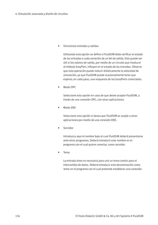 4. Simulación avanzada y diseño de circuitos
• Sincronizar entradas y salidas
Utilizando esta opción se deﬁne si FluidSIM debe veriﬁcar el estado
de las entradas a cada variación de un bit de salida. Esto puede ser
útil si los valores de salida, por medio de un circuito que involucre
al módulo EasyPort, inﬂuyen en el estado de las entradas. Observe
que esta operación puede reducir drásticamente la velocidad de
simulación, ya que FluidSIM puede ocasionalmente tener que
esperar, en cada paso, una respuesta de los EasyPorts conectados.
• Modo OPC
Seleccione esta opción en caso de que desee acoplar FluidSIM, a
través de una conexión OPC, con otras aplicaciones.
• Modo DDE
Seleccione esta opción si desea que FluidSIM se acople a otras
aplicaciones por medio de una conexión DDE.
• Servidor
Introduzca aquí el nombre bajo el cual FluidSIM deberá presentarse
ante otros programas. Deberá introducir este nombre en el
programa con el cual quiere conectar, como servidor.
• Tema
La entrada tema es necesaria para unir un tema común para el
intercambio de datos. Deberá introducir esta denominación como
tema en el programa con el cual pretende establecer una conexión.
134 © Festo Didactic GmbH & Co. KG y Art Systems • FluidSIM
 