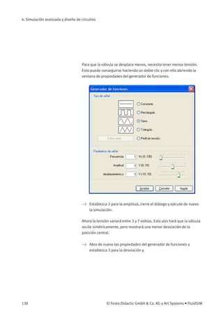 4. Simulación avanzada y diseño de circuitos
Para que la válvula se desplace menos, necesita tener menos tensión.
Esto puede conseguirse haciendo un doble clic y con ello abriendo la
ventana de propiedades del generador de funciones.
> Establezca 2 para la amplitud, cierre el diálogo y ejecute de nuevo
la simulación.
Ahora la tensión variará entre 3 y 7 voltios. Esto aún hará que la válvula
oscile simétricamente, pero mostrará una menor desviación de la
posición central.
> Abra de nuevo las propiedades del generador de funciones y
establezca 3 para la desviación y.
138 © Festo Didactic GmbH & Co. KG y Art Systems • FluidSIM
 