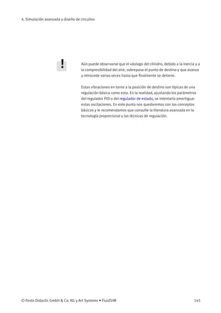 4. Simulación avanzada y diseño de circuitos
Aún puede observarse que el vástago del cilindro, debido a la inercia y a
la compresibilidad del aire, sobrepasa el punto de destino y que avanza
y retrocede varias veces hasta que ﬁnalmente se detiene.
Estas vibraciones en torno a la posición de destino son típicas de una
regulación básica como esta. En la realidad, ajustando los parámetros
del regulador PID o del regulador de estado, se intentaría amortiguar
estas oscilaciones. En este punto nos quedaremos con los conceptos
básicos y le recomendamos que consulte la literatura avanzada en la
tecnología proporcional y las técnicas de regulación.
© Festo Didactic GmbH & Co. KG y Art Systems • FluidSIM 145
 