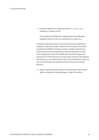 2. Los primeros pasos
> Escriba lo siguiente en el espacio previsto: d:setup.exe.
Conﬁrme su entrada con OK.
Si su unidad de CD-ROM está conﬁgurada de forma diferente,
asegúrese de usar la letra correspondiente en lugar de d:.
A los pocos segundos aparece la ventana de inicio del programa de
instalación. Aquí puede elegir instalar la versión escolar o la versión
completa de FluidSIM. Si instala la versión completa, seleccione la
Conector de licencia correspondiente (sistema individual o en red).
Si ha recibido una versión de FluidSIM para activación online no es
necesaria la Conector de licencia sino que sólo necesita el ID individual
del producto, que se halla impreso al dorso de la funda del CD. Observe
que la versión escolar no necesita Conector de licencia ni el ID del
producto.
> Siga las indicaciones que aparecen en la pantalla. Si tiene dudas
sobre la respuesta de alguna pregunta, haga clic en Next ».
© Festo Didactic GmbH & Co. KG y Art Systems • FluidSIM 15
 