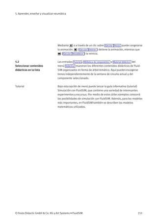 5. Aprender, enseñar y visualizar neumática
Mediante o a través de un clic sobre Ejecutar Pausa puede congelarse
la animación. ( Ejecutar Detener ) detiene la animación, mientras que
( Ejecutar Restablecer ) la reinicia.
5.2
Seleccionar contenidos
didácticos en la lista
Las entradas Tutorial , Biblioteca de componentes y Material didáctico del
menú Didáctica muestran los diferentes contenidos didácticos de Fluid-
SIM organizados en forma de árbol temático. Aquí pueden escogerse
temas independientemente de la ventana de circuito actual y del
componente seleccionado.
Tutorial Bajo esta opción de menú puede lanzar la guía informativa (tutorial)
Simulación con FluidSIM, que contiene una variedad de interesantes
experimentos y excursus. Por medio de estos útiles ejemplos conocerá
las posibilidades de simulación con FluidSIM. Además, para los modelos
más importantes, en FluidSIM también se describen los modelos
matemáticos utilizados.
© Festo Didactic GmbH & Co. KG y Art Systems • FluidSIM 151
 