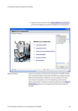 5. Aprender, enseñar y visualizar neumática
> Haga clic en una opción del menú Didáctica Biblioteca de componentes
para abrir las páginas de ayuda de la biblioteca de componentes.
Material didáctico Junto con el tutorial y la referencia de componentes, FluidSIM contiene
otros materiales didácticos especialmente útiles para trabajo en grupo.
Además, ahí hallará ﬁlmes didácticos, si los ha copiado en su disco
duro durante la instalación. Si no ha instalado los archivos de los
ﬁlmes, puede elegir un capítulo a través de la opción de menú Didáctica
Película didáctica... para ver el correspondiente ﬁlm desde el Vídeo-CD
incluido.
© Festo Didactic GmbH & Co. KG y Art Systems • FluidSIM 153
 