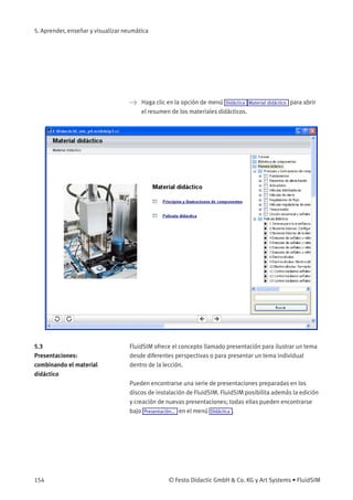 5. Aprender, enseñar y visualizar neumática
> Haga clic en la opción de menú Didáctica Material didáctico para abrir
el resumen de los materiales didácticos.
5.3
Presentaciones:
combinando el material
didáctico
FluidSIM ofrece el concepto llamado presentación para ilustrar un tema
desde diferentes perspectivas o para presentar un tema individual
dentro de la lección.
Pueden encontrarse una serie de presentaciones preparadas en los
discos de instalación de FluidSIM. FluidSIM posibilita además la edición
y creación de nuevas presentaciones; todas ellas pueden encontrarse
bajo Presentación... en el menú Didáctica .
154 © Festo Didactic GmbH & Co. KG y Art Systems • FluidSIM
 