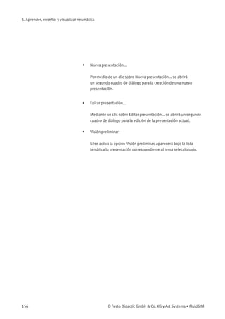 5. Aprender, enseñar y visualizar neumática
• Nueva presentación...
Por medio de un clic sobre Nueva presentación... se abrirá
un segundo cuadro de diálogo para la creación de una nueva
presentación.
• Editar presentación...
Mediante un clic sobre Editar presentación... se abrirá un segundo
cuadro de diálogo para la edición de la presentación actual.
• Visión preliminar
Si se activa la opción Visión preliminar, aparecerá bajo la lista
temática la presentación correspondiente al tema seleccionado.
156 © Festo Didactic GmbH & Co. KG y Art Systems • FluidSIM
 