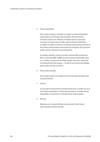 5. Aprender, enseñar y visualizar neumática
• Temas disponibles
Este campo contiene un listado con todos los temas disponibles
relacionados con Principios de neumática, Presentación de
funciones y Ejercicios. Además se dispone de dos iconos que
anuncian una pausa para el café y para el almuerzo. Mediante
un doble clic sobre una línea en el listado insertará dicha línea en la
lista Temas seleccionados ante la barra de selección. De esta forma
podrá crearse o alterarse una presentación.
Es posible, además, insertar circuitos, archivos DXF, archivos de
fotos en formato BMP o WMF así como material multimedia como
p. e. sonidos o secuencias de video propias. Para ello, seleccione
la entrada Archivo del usuario.... Se abrirá una ventana de diálogo
para la selección de un archivo.
• Temas seleccionados
Este campo contiene un listado con los temas seleccionados para
esa presentación.
• Insertar
Un clic sobre Insertar tiene la misma función que un doble clic en la
lista Temas disponibles. La línea seleccionada en el listado Temas
disponibles se insertará en el listado Temas seleccionados.
• Eliminar
Mediante un clic sobre Eliminar se borrará de la lista Temas
seleccionados la línea marcada.
158 © Festo Didactic GmbH & Co. KG y Art Systems • FluidSIM
 