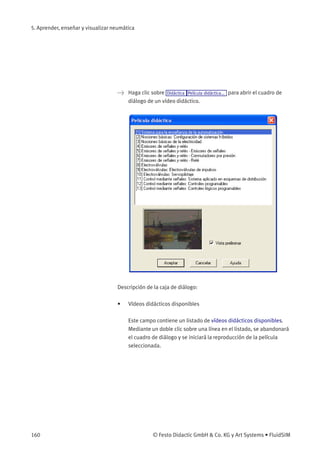 5. Aprender, enseñar y visualizar neumática
> Haga clic sobre Didáctica Película didáctica... para abrir el cuadro de
diálogo de un vídeo didáctico.
Descripción de la caja de diálogo:
• Vídeos didácticos disponibles
Este campo contiene un listado de vídeos didácticos disponibles.
Mediante un doble clic sobre una línea en el listado, se abandonará
el cuadro de diálogo y se iniciará la reproducción de la película
seleccionada.
160 © Festo Didactic GmbH & Co. KG y Art Systems • FluidSIM
 