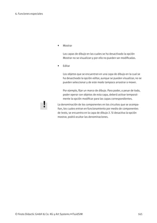 6. Funciones especiales
• Mostrar
Las capas de dibujo en las cuales se ha desactivado la opción
Mostrar no se visualizan y por ello no pueden ser modiﬁcadas.
• Editar
Los objetos que se encuentran en una capa de dibujo en la cual se
ha desactivado la opción editar, aunque se pueden visualizar, no se
pueden seleccionar y de este modo tampoco arrastrar o mover.
Por ejemplo, ﬁjar un marco de dibujo. Para poder, a pesar de todo,
poder operar con objetos de esta capa, deberá activar temporal-
mente la opción modiﬁcar para las capas correspondientes.
La denominación de los componentes en los circuitos que se acompa-
ñan, los cuales entran en funcionamiento por medio de componentes
de texto, se encuentra en la capa de dibujo 2. Si desactiva la opción
mostrar, podrá ocultar las denominaciones.
© Festo Didactic GmbH & Co. KG y Art Systems • FluidSIM 165
 