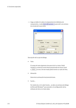 6. Funciones especiales
> Haga un doble clic sobre el componente de la biblioteca de
componentes, o sobre Edición Propiedades... , para abrir una ventana
de entrada del nuevo texto.
Descripción de la caja de diálogo:
• Texto
El campo de texto siguiente sirve para incluir un texto. Podrá
introducir un texto de varias líneas presionando las teclas Cotrol
y Return a la vez. De este modo podrá insertar un salto de línea.
• Alineación
Determina la alineación horizontal del texto.
• Fuente...
Por medio de un clic sobre Fuente... se abre una ventana de diálogo
de Microsoft Windows®
para proceder a la conﬁguración de los
atributos de letra en el texto dado.
172 © Festo Didactic GmbH & Co. KG y Art Systems • FluidSIM
 