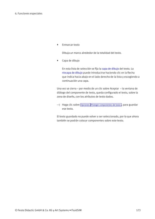 6. Funciones especiales
• Enmarcar texto
Dibuja un marco alrededor de la totalidad del texto.
• Capa de dibujo
En esta lista de selección se ﬁja la capa de dibujo del texto. La
nivcapa de dibujo puede introducirse haciendo clic en la ﬂecha
que indica hacia abajo en el lado derecho de la lista y escogiendo a
continuación una capa.
Una vez se cierra – por medio de un clic sobre Aceptar – la ventana de
diálogo del componente de texto, queda conﬁgurado el texto, sobre la
zona de diseño, con los atributos de texto dados.
> Haga clic sobre Opciones Proteger componentes del texto , para guardar
ese texto.
El texto guardado no puede volver a ser seleccionado, por lo que ahora
también se podrán colocar componentes sobre este texto.
© Festo Didactic GmbH & Co. KG y Art Systems • FluidSIM 173
 