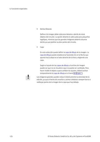 6. Funciones especiales
• Detrás/Delante
Deﬁne si la imagen debe colocarse delante o detrás de otros
objetos del circuito. La opción delante es adecuada para pequeños
logotipos, mientras que las grandes imágenes debería situarse
detrás ya que podrían ocultar partes del circuito.
• Capa
En esta selección puede deﬁnir la capa de dibujo de la imagen. La
capa de dibujo puede establecerse haciendo clic en la ﬂecha que
apunta hacia abajo en el lado derecho de la lista y eligiendo una
capa.
Según el ajuste de las capas de dibujo, el archivo de imagen
puede ser que no se visualice o que no pueda ser cambiado. Para
hacer visible el objeto o para cambiar los ajustes, deberá activar
temporalmente la capa de dibujo en el menú Ver Capas... .
Las imágenes grandes pueden reducir drásticamente la velocidad de la
edición, ya que el hecho de arrastrar o animar símbolos siempre fuerza a
redibujar partes de la imagen de la capa que hay debajo.
176 © Festo Didactic GmbH & Co. KG y Art Systems • FluidSIM
 