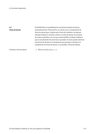 6. Funciones especiales
6.5
Listas de piezas
FluidSIM ofrece la posibilidad de suministrar listados de piezas
automáticamente. Para este ﬁn, se cuenta con un componente de
listas de piezas que, al igual que el resto de símbolos, se deja por
ejemplo introducir, arrastrar y borrar. La lista de piezas se actualiza
de modo automático a la vez que usted modiﬁca el dibujo. Debido a
que la actualización de esta lista en grandes circuitos puede ralentizar
el proceso de diseño, le aconsejamos que proceda a introducir el
componente de listas de piezas, si es posible, al ﬁnal del dibujo.
Introducir lista de piezas > Abra el circuito demo1.ct.
© Festo Didactic GmbH & Co. KG y Art Systems • FluidSIM 177
 