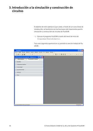 3. Introducción a la simulación y construcción de
circuitos
El objetivo de este capítulo es que usted, a través de un curso breve de
introducción, se familiarice con las funciones más importantes para la
simulación y construcción de circuitos de FluidSIM.
> Ejecute el programa FluidSIM a través del menú de inicio de
Programas/FestoDidactic.
Tras unos segundos aparecerá en su pantalla la zona de trabajo de Flu-
idSIM :
18 © Festo Didactic GmbH & Co. KG y Art Systems • FluidSIM
 