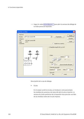 6. Funciones especiales
> Haga clic sobre Archivo Imprimir... para abrir la ventana de diálogo de
la visión previa de impresión:
Descripción de la caja de diálogo:
• Escala
En el campo numérico escala, se introducen como porcentajes
las medidas de aumento o de reducción del circuito a imprimir. La
ventana de visión preliminar de la impresión sirve para dar una idea
de las medidas reales del circuito impreso.
182 © Festo Didactic GmbH & Co. KG y Art Systems • FluidSIM
 