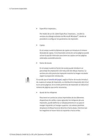 6. Funciones especiales
• Especiﬁcar impresora...
Por medio de un clic sobre Especiﬁcar impresora... se abre la
ventana de diálogo estándar de Microsoft Windows®
, donde se
procederá a conﬁgurar los parámetros de impresión.
• Copias
En el campo numérico Número de copias se introduce el número
deseado de copias. Si la impresión consta de varias páginas puede
activar la opción Intercalar para tener las copias con las páginas
ordenadas automáticamente.
• Factor de escala
En el campo numérico Factor de escala puede introducir un
porcentaje de ampliación o de reducción del dibujo impreso. La
ventana de vista previa de impresión muestra la imagen escalada
según la proporción introducida.
Si sucede que el tamaño del papel, según el factor de escala introduci-
do, supera el campo de impresión, se distribuirá la impresión del circui-
to en varias páginas. En la visión preliminar de impresión se indicará el
número de páginas que serán necesarias.
• Ajuste de los márgenes
Para tener en cuenta las zonas imprimibles de los diferentes
dispositivos de salida, o para agrandar los márgenes de una
impresión, puede deﬁnirse un desplazamiento en mm para el
margen izquierdo y el margen superior. Los valores positivos
desplazan el dibujo hacia la derecha o hacia abajo, mientras que
los negativos lo hacen hacia la izquierda o hacia arriba.
© Festo Didactic GmbH & Co. KG y Art Systems • FluidSIM 183
 