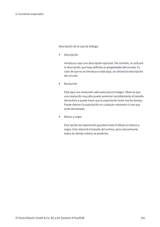 6. Funciones especiales
Descripción de la caja de diálogo:
• Descripción
Introduzca aquí una descripción opcional. Por omisión, se utilizará
la descripción que haya deﬁnido en propiedades del circuito. En
caso de que no se introduzca nada aquí, se utilizará la descripción
del circuito.
• Resolución
Elija aquí una resolución adecuada para la imagen. Observe que
una resolución muy alta puede aumentar sensiblemente el tamaño
del archivo y puede hacer que la exportación tome mucho tiempo.
Puede detener la exportación en cualquier momento si cree que
tarda demasiado.
• Blanco y negro
Esta opción de exportación guardará todo el dibujo en blanco y
negro. Esto reducirá el tamaño del archivo, pero naturalmente
todos los demás colores se perderán.
© Festo Didactic GmbH & Co. KG y Art Systems • FluidSIM 185
 