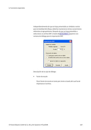 6. Funciones especiales
Independientemente de que se haya presentado un símbolo o varios
para la totalidad del dibujo, deberían mantenerse ciertas convenciones
referentes al agrupamiento. Después de que se haya procedido a
seleccionar un archivo DXF a través de Archivo Abrir... aparece una
ventana de diálogo para la importación DXF.
Descripción de la caja de diálogo:
• Factor de escala
Fija el factor de escala en tanto por ciento a través del cual ha de
importarse el archivo.
© Festo Didactic GmbH & Co. KG y Art Systems • FluidSIM 187
 