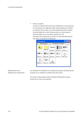 6. Funciones especiales
• Vista en carpetas
La vista en carpetas sólo muestra los símbolos de un nivel cada vez
en su jerarquía. Los subgrupos están representados por símbolos
de carpetas. Para acceder a un nivel subordinado abra la carpeta
haciendo doble clic en ella. Puede acceder a un nivel superior
haciendo doble clic en la carpeta upwards (ver 3.1).
Esta forma de visualización es simular a la vista del lado derecho
que ofrece el explorador de Windows.
Redistribución de la
biblioteca de componentes
Los símbolos en la biblioteca de componentes pueden redistribuirse de
acuerdo con su utilidad y las preferencias del usuario.
El la vista en árbol puede arrastrar símbolos individuales o grupos
enteros de un nivel a otra posición.
192 © Festo Didactic GmbH & Co. KG y Art Systems • FluidSIM
 