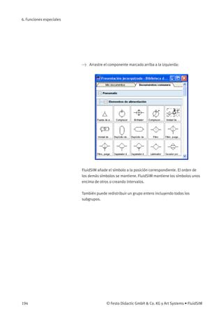 6. Funciones especiales
> Arrastre el componente marcado arriba a la izquierda:
FluidSIM añade el símbolo a la posición correspondiente. El orden de
los demás símbolos se mantiene. FluidSIM mantiene los símbolos unos
encima de otros o creando intervalos.
También puede redistribuir un grupo entero incluyendo todos los
subgrupos.
194 © Festo Didactic GmbH & Co. KG y Art Systems • FluidSIM
 