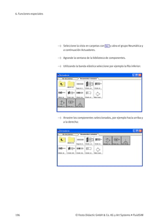 6. Funciones especiales
> Seleccione la vista en carpetas con Ver y abra el grupo Neumática y
a continuación Actuadores.
> Agrande la ventana de la biblioteca de componentes.
> Utilizando la banda elástica seleccione por ejemplo la ﬁla inferior:
> Arrastre los componentes seleccionados, por ejemplo hacia arriba y
a la derecha:
196 © Festo Didactic GmbH & Co. KG y Art Systems • FluidSIM
 