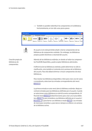 6. Funciones especiales
> También es posible redistribuir los componentes en la biblioteca
horizontalmente, en tan sólo unos pocos pasos:
Al usuario no le está permitido añadir o borrar componentes de las
bibliotecas de componentes estándar. Sin embargo, las bibliotecas
propias pueden diseñarse a voluntad del usuario.
Creación propia de
bibliotecas de
componentes
Además de las bibliotecas estándar, en donde se hallan los componen-
tes FluidSIM disponibles, puede acoplar bibliotecas adicionales.
A diferencia de las bibliotecas estándar, podrá determinar no sólo la
clasiﬁcación, sino también el contenido de la ventana de la biblioteca
del usuario. Para ello deberá eliminar o incluir componentes de otras
bibliotecas.
Para mostrar las bibliotecas disponibles o bien para crear una de nueva
o renombrarla, seleccione las entradas correspondientes del menú
Biblioteca .
La primera entrada en este menú abre la biblioteca estándar. Abajo en-
contrará entradas para las bibliotecas deﬁnidas por el usuario. Cuando
se seleccionan estas bibliotecas se abrirá la venta correspondiente. Al
ﬁnal del menú Biblioteca hallará funciones para crear una nueva biblio-
teca ( Nuevo... ), para renombrar una biblioteca deﬁnida por el usuario (
Renombrar... ) y para borrar una biblioteca creada ( Borrar ). Las entradas
de menú para renombrar y para borrar siempre se reﬁeren a la ventana
de la biblioteca activa.
© Festo Didactic GmbH & Co. KG y Art Systems • FluidSIM 197
 
